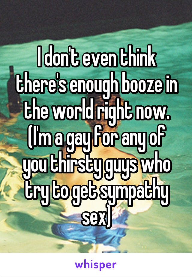 I don't even think there's enough booze in the world right now.
(I'm a gay for any of you thirsty guys who try to get sympathy sex)