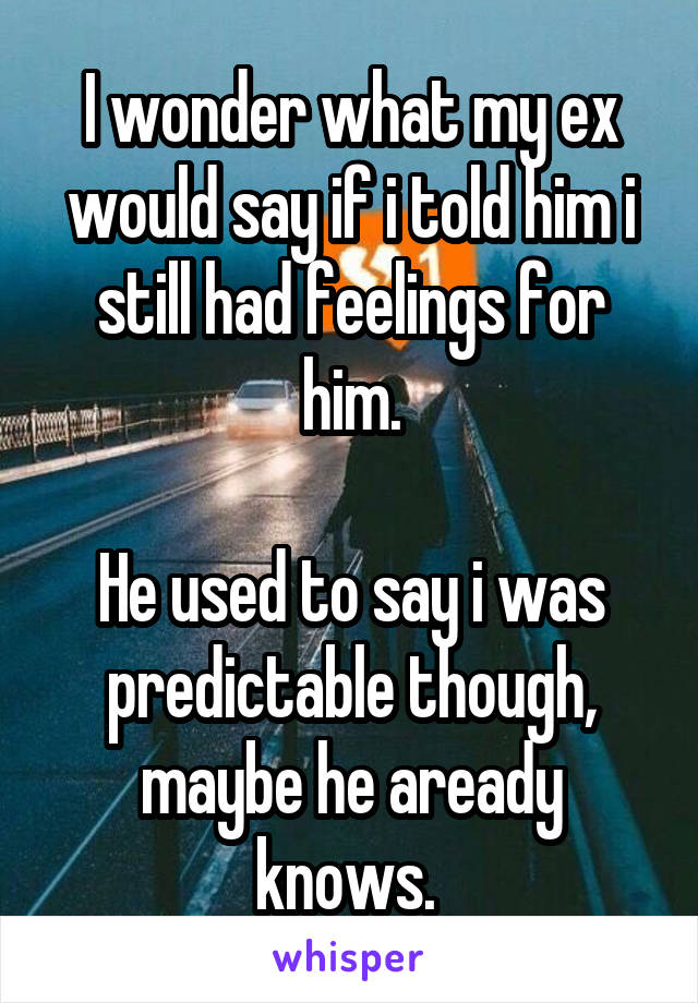 I wonder what my ex would say if i told him i still had feelings for him.

He used to say i was predictable though, maybe he aready knows. 