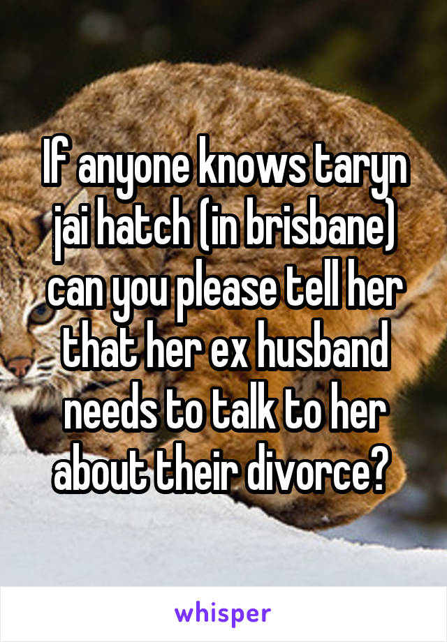 If anyone knows taryn jai hatch (in brisbane) can you please tell her that her ex husband needs to talk to her about their divorce? 