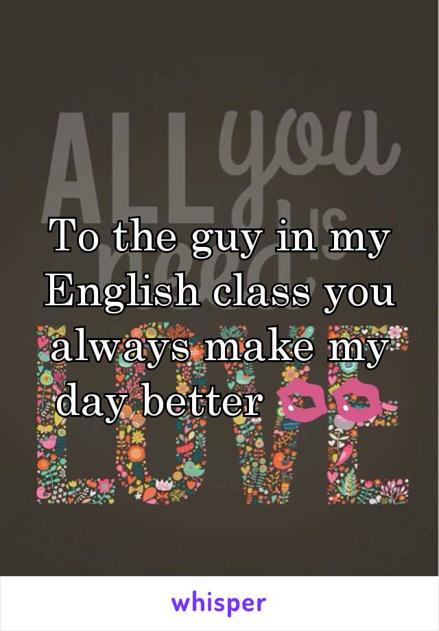 To the guy in my English class you always make my day better 💋💋