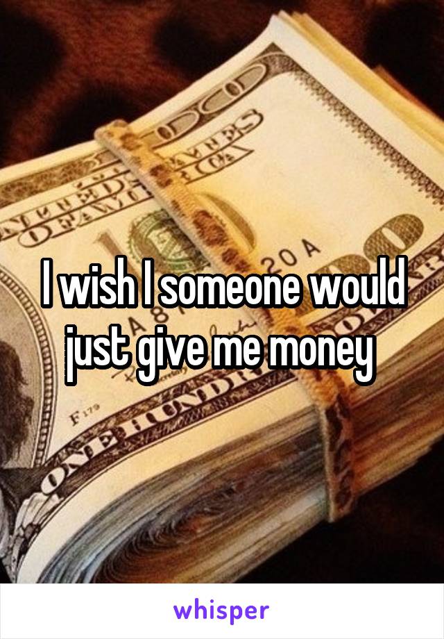 I wish I someone would just give me money 