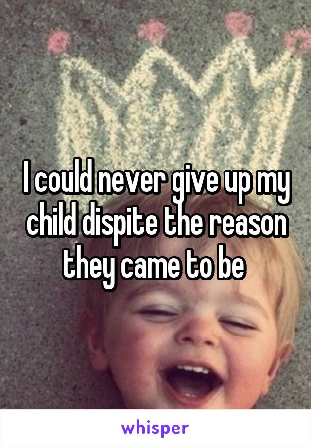 I could never give up my child dispite the reason they came to be 