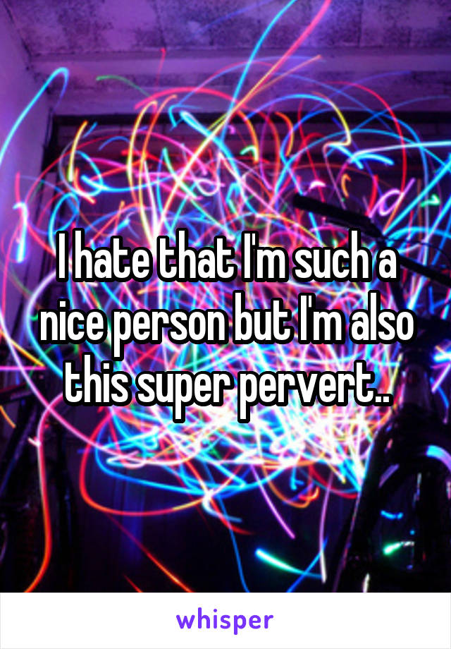 I hate that I'm such a nice person but I'm also this super pervert..