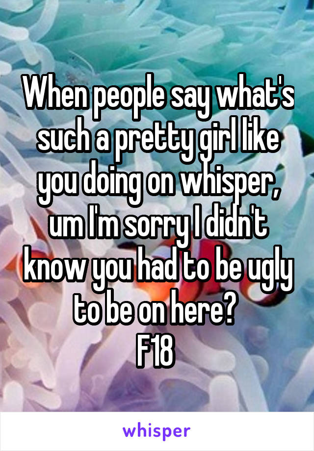 When people say what's such a pretty girl like you doing on whisper, um I'm sorry I didn't know you had to be ugly to be on here? 
F18 