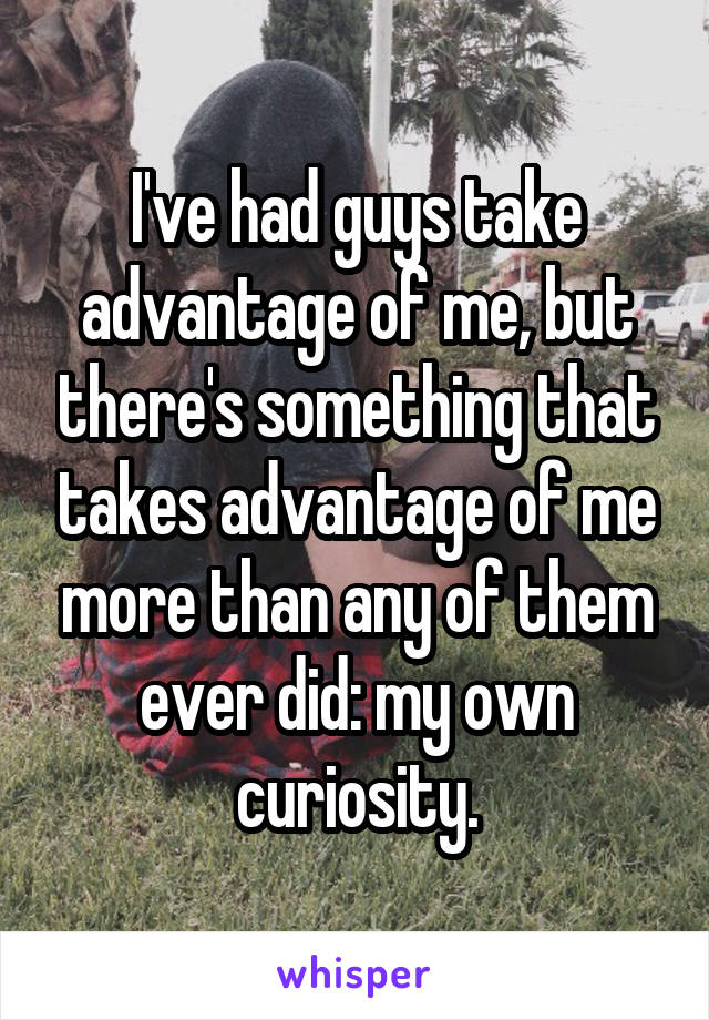 I've had guys take advantage of me, but there's something that takes advantage of me more than any of them ever did: my own curiosity.