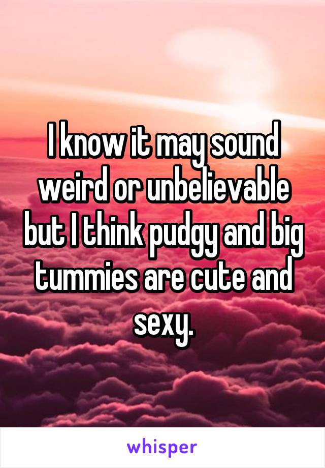 I know it may sound weird or unbelievable but I think pudgy and big tummies are cute and sexy.