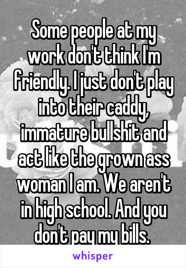 Some people at my work don't think I'm friendly. I just don't play into their caddy, immature bullshit and act like the grown ass woman I am. We aren't in high school. And you don't pay my bills. 