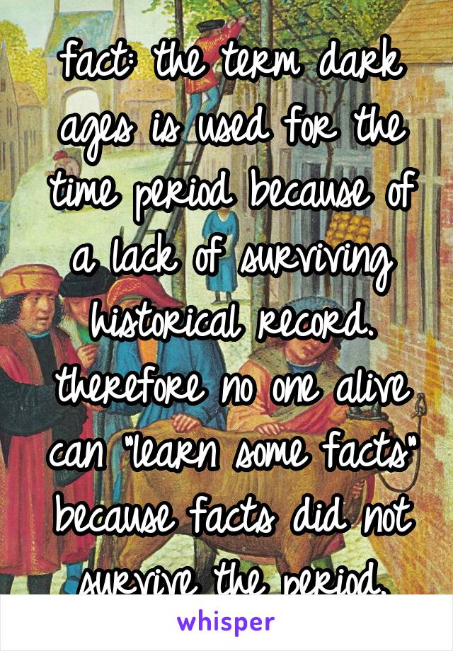 fact: the term dark ages is used for the time period because of a lack of surviving historical record. therefore no one alive can "learn some facts" because facts did not survive the period.