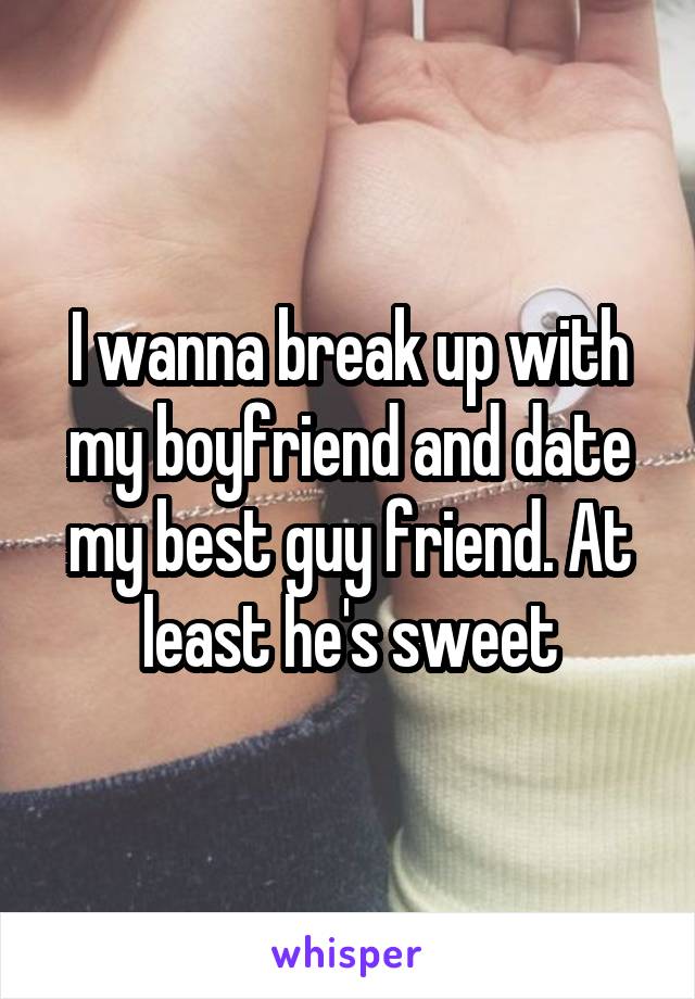 I wanna break up with my boyfriend and date my best guy friend. At least he's sweet