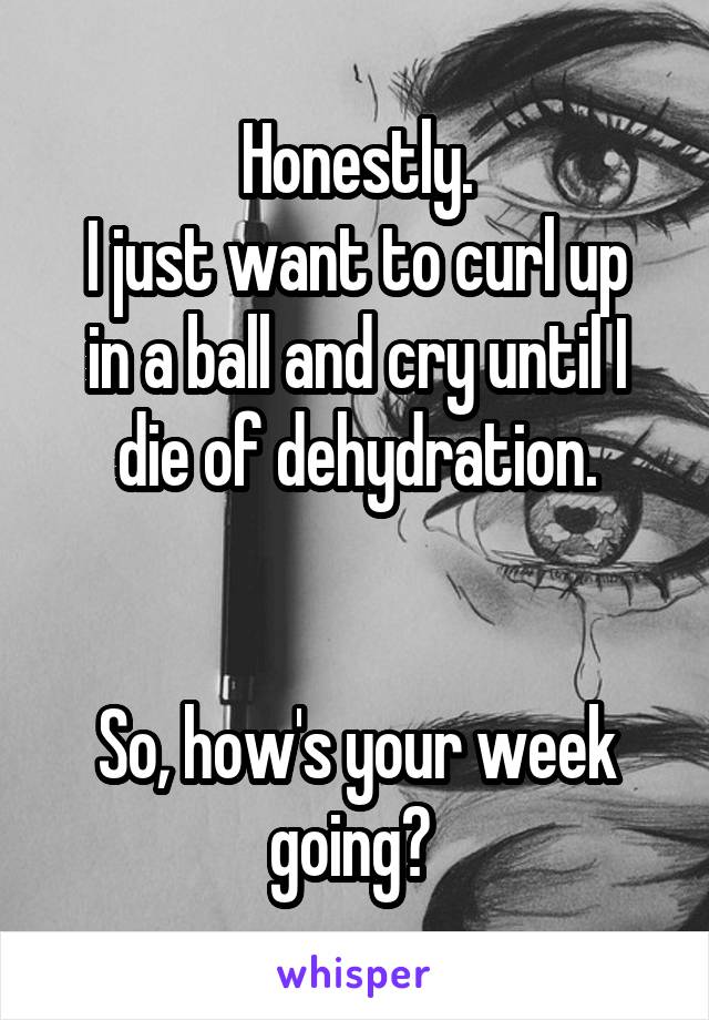 Honestly.
I just want to curl up in a ball and cry until I die of dehydration.


So, how's your week going? 