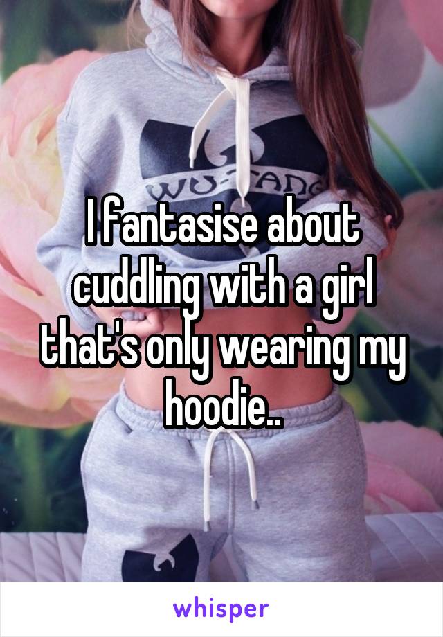 I fantasise about cuddling with a girl that's only wearing my hoodie..