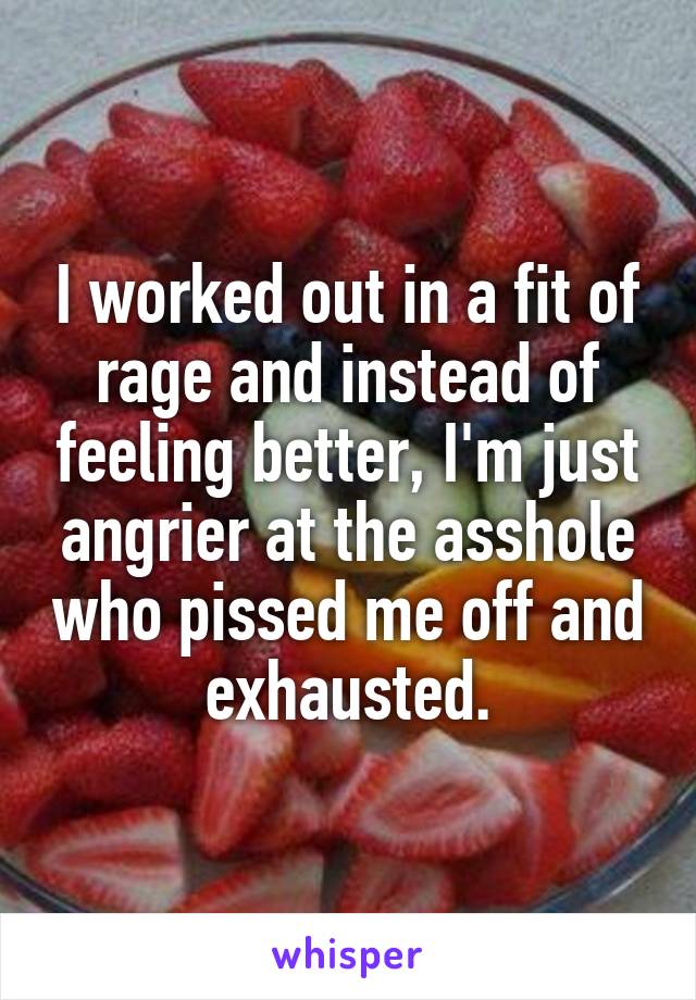 I worked out in a fit of rage and instead of feeling better, I'm just angrier at the asshole who pissed me off and exhausted.