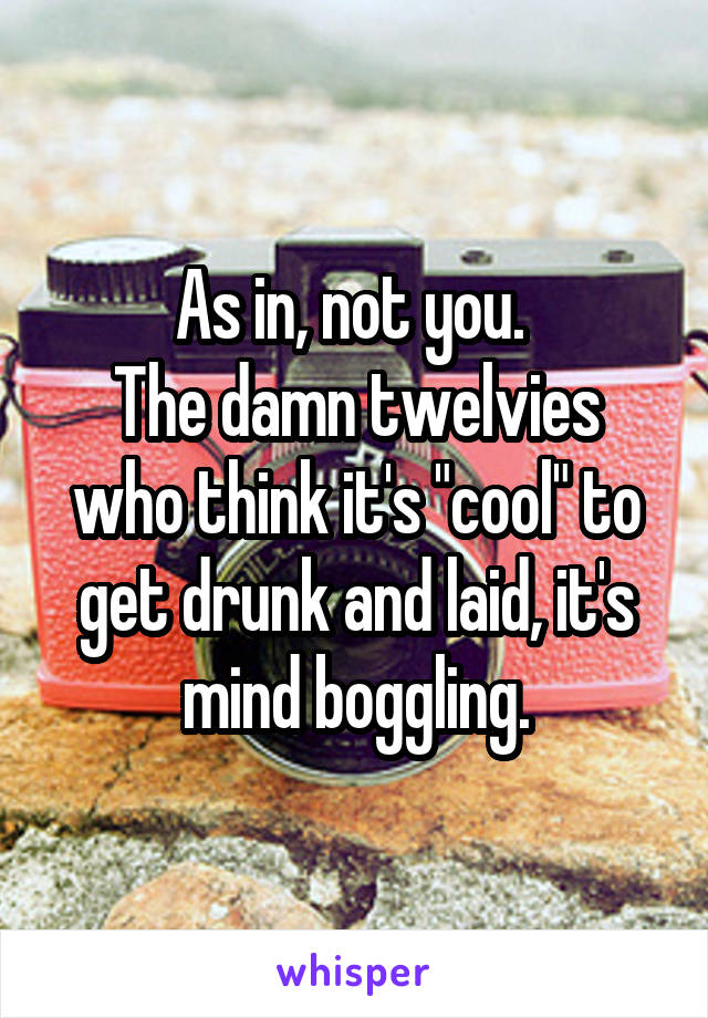 As in, not you. 
The damn twelvies who think it's "cool" to get drunk and laid, it's mind boggling.