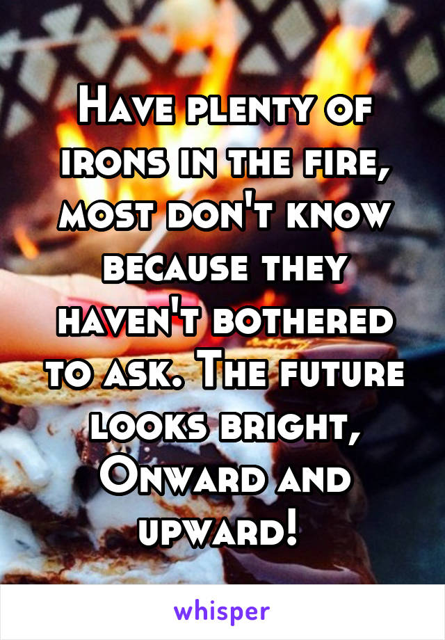 Have plenty of irons in the fire, most don't know because they haven't bothered to ask. The future looks bright, Onward and upward! 