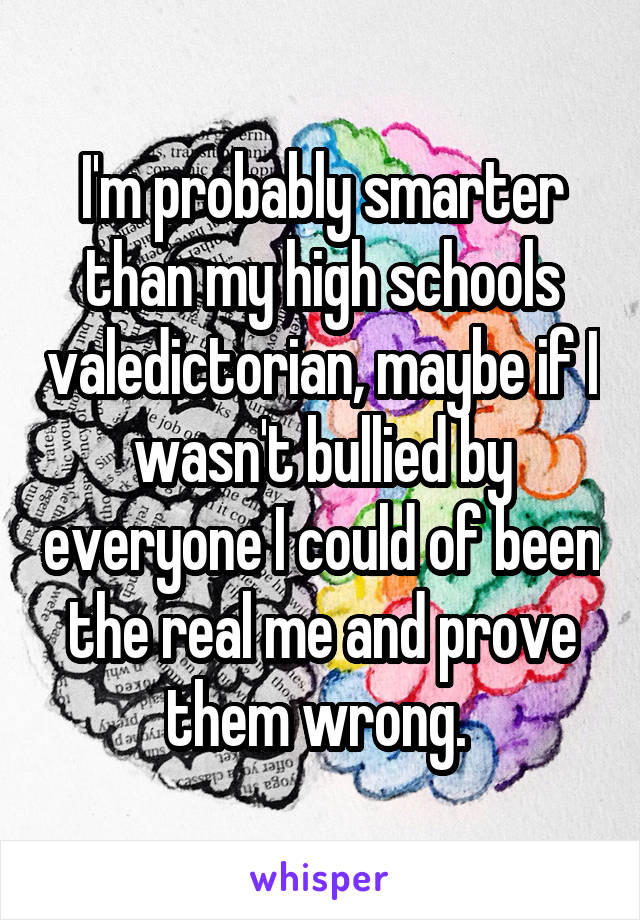 I'm probably smarter than my high schools valedictorian, maybe if I wasn't bullied by everyone I could of been the real me and prove them wrong. 