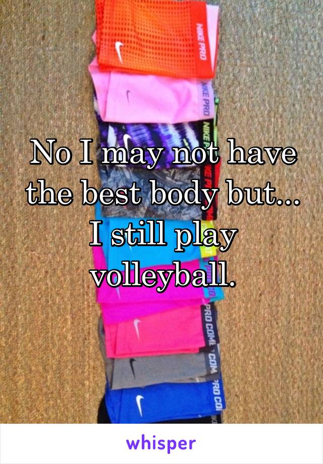 No I may not have the best body but... I still play volleyball.
