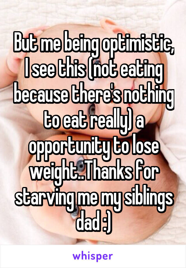 But me being optimistic, I see this (not eating because there's nothing to eat really) a opportunity to lose weight..Thanks for starving me my siblings dad :)