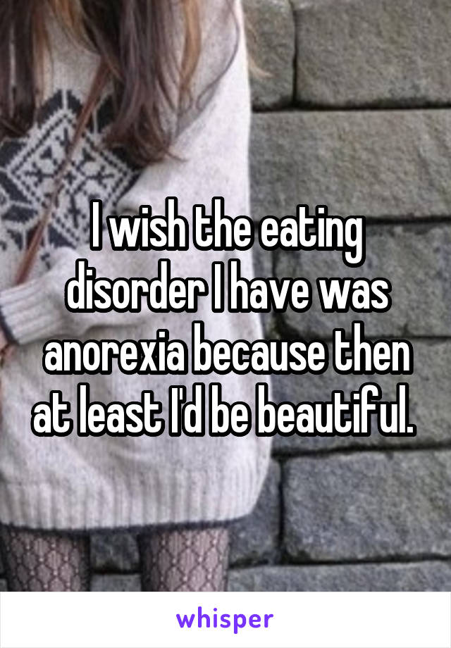 I wish the eating disorder I have was anorexia because then at least I'd be beautiful. 