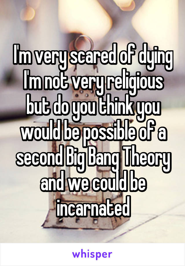 I'm very scared of dying I'm not very religious but do you think you would be possible of a second Big Bang Theory and we could be incarnated