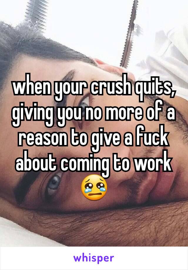 when your crush quits, giving you no more of a reason to give a fuck about coming to work 😢