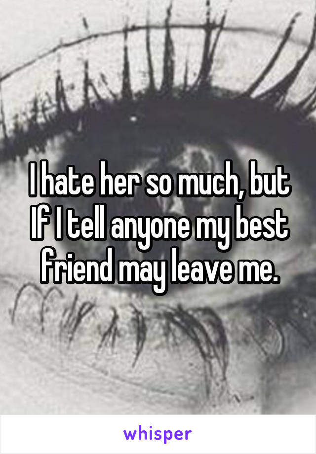 I hate her so much, but If I tell anyone my best friend may leave me.