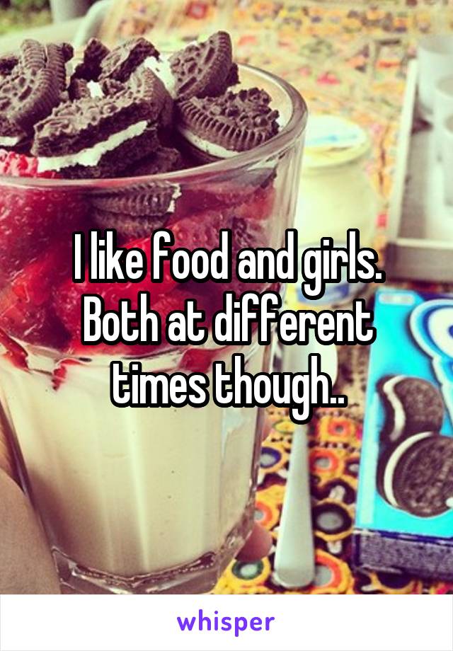 I like food and girls.
Both at different times though..