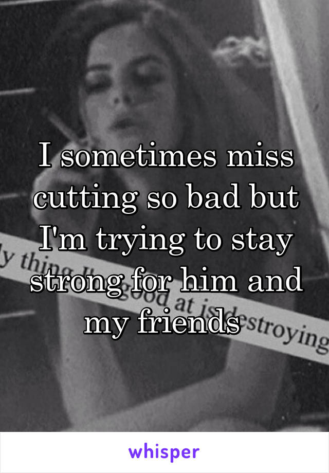 I sometimes miss cutting so bad but I'm trying to stay strong for him and my friends 