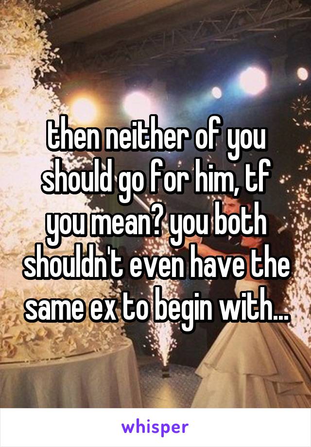 then neither of you should go for him, tf you mean? you both shouldn't even have the same ex to begin with...