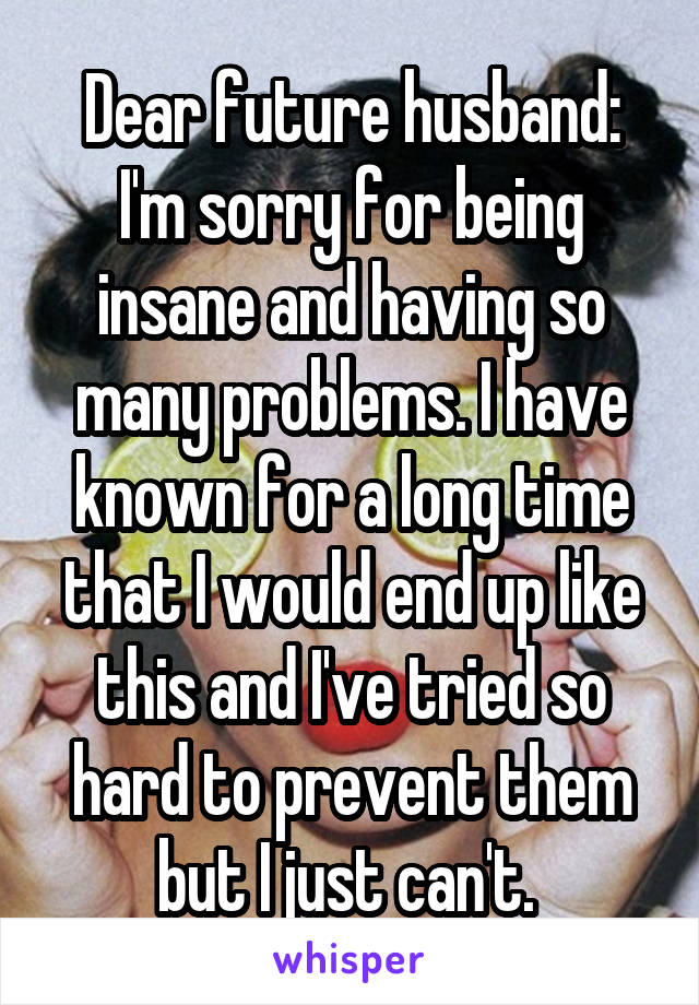 Dear future husband: I'm sorry for being insane and having so many problems. I have known for a long time that I would end up like this and I've tried so hard to prevent them but I just can't. 