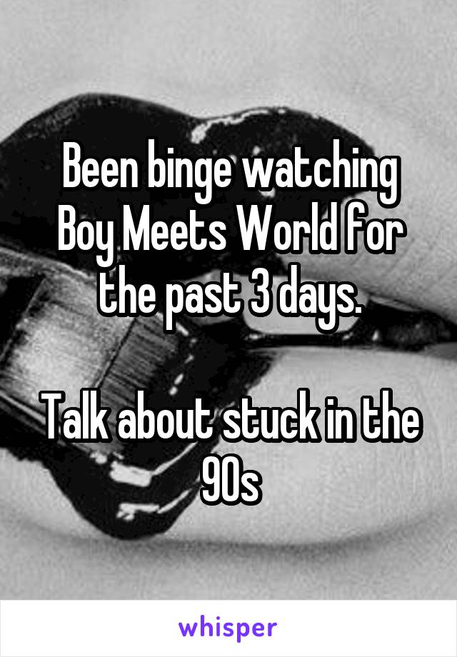 Been binge watching Boy Meets World for the past 3 days.

Talk about stuck in the 90s