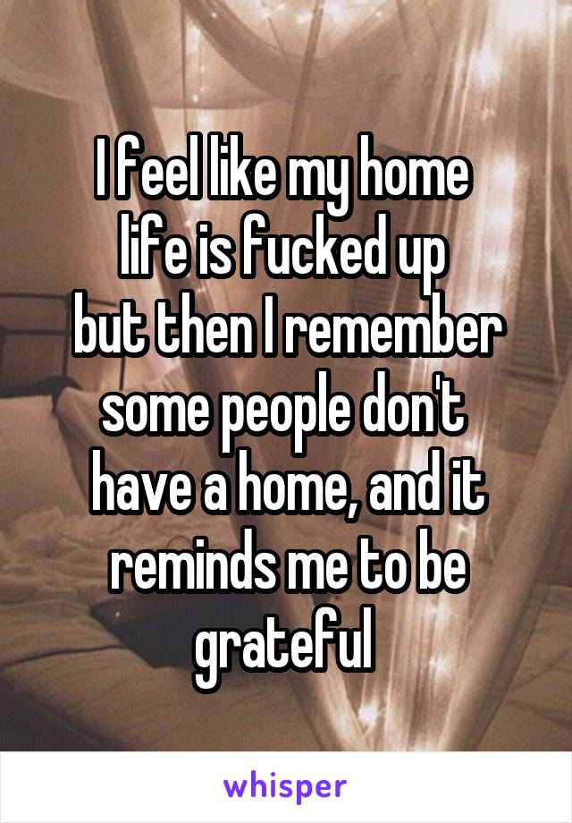 I feel like my home 
life is fucked up 
but then I remember some people don't 
have a home, and it reminds me to be grateful 