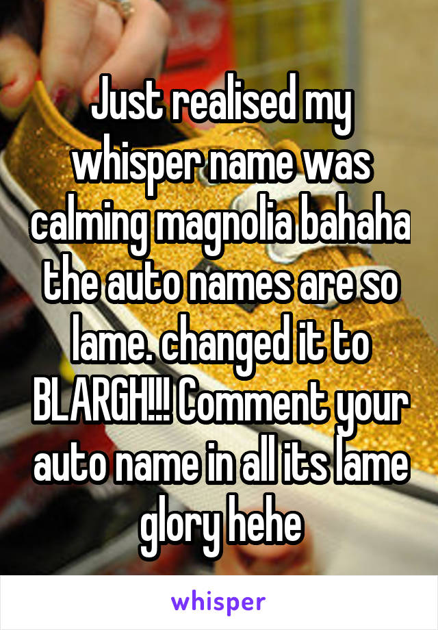 Just realised my whisper name was calming magnolia bahaha the auto names are so lame. changed it to BLARGH!!! Comment your auto name in all its lame glory hehe