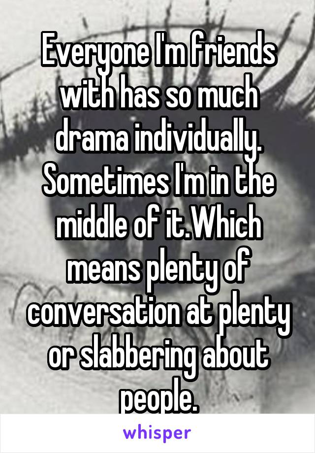 Everyone I'm friends with has so much drama individually. Sometimes I'm in the middle of it.Which means plenty of conversation at plenty or slabbering about people.