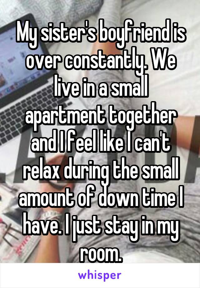 My sister's boyfriend is over constantly. We live in a small apartment together and I feel like I can't relax during the small amount of down time I have. I just stay in my room.