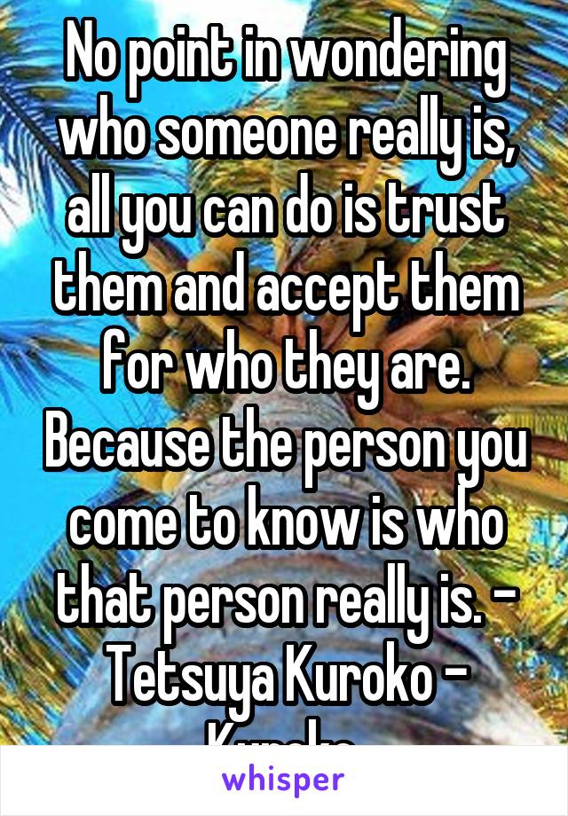 No point in wondering who someone really is, all you can do is trust them and accept them for who they are. Because the person you come to know is who that person really is. - Tetsuya Kuroko - Kuroko 