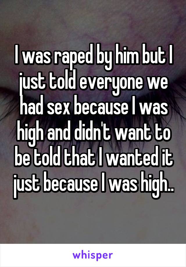 I was raped by him but I just told everyone we had sex because I was high and didn't want to be told that I wanted it just because I was high.. 