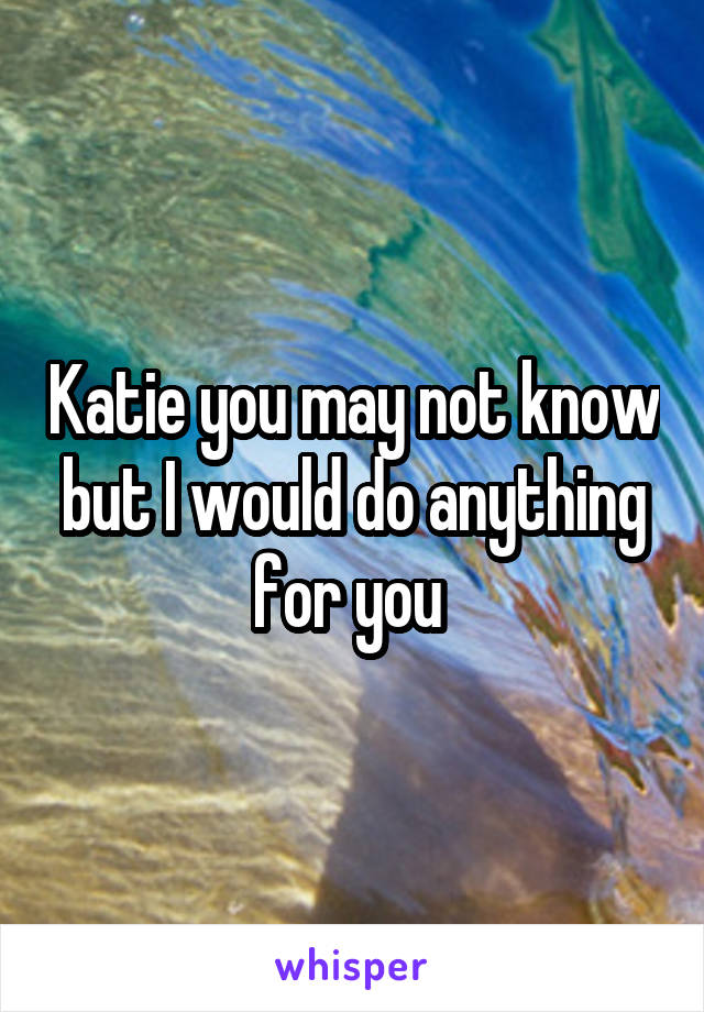 Katie you may not know but I would do anything for you 