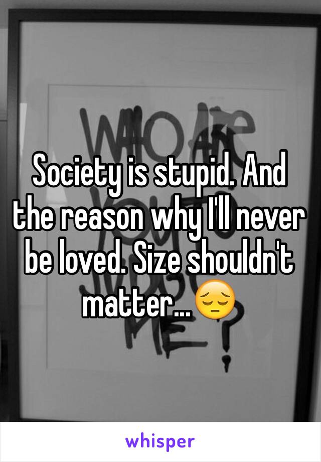 Society is stupid. And the reason why I'll never be loved. Size shouldn't matter...😔