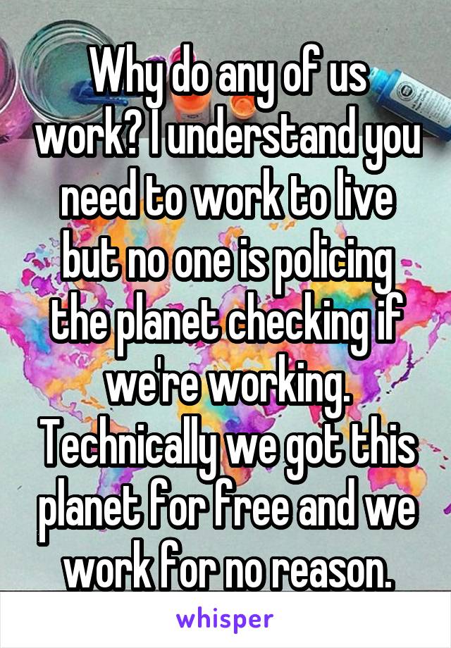 Why do any of us work? I understand you need to work to live but no one is policing the planet checking if we're working. Technically we got this planet for free and we work for no reason.