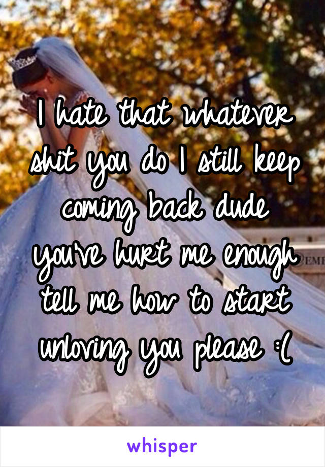 I hate that whatever shit you do I still keep coming back dude you've hurt me enough tell me how to start unloving you please :(