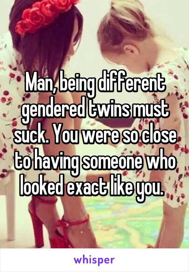 Man, being different gendered twins must suck. You were so close to having someone who looked exact like you.  