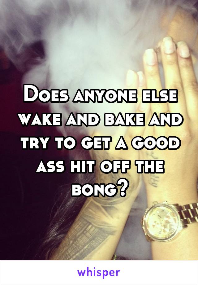 Does anyone else wake and bake and try to get a good ass hit off the bong?