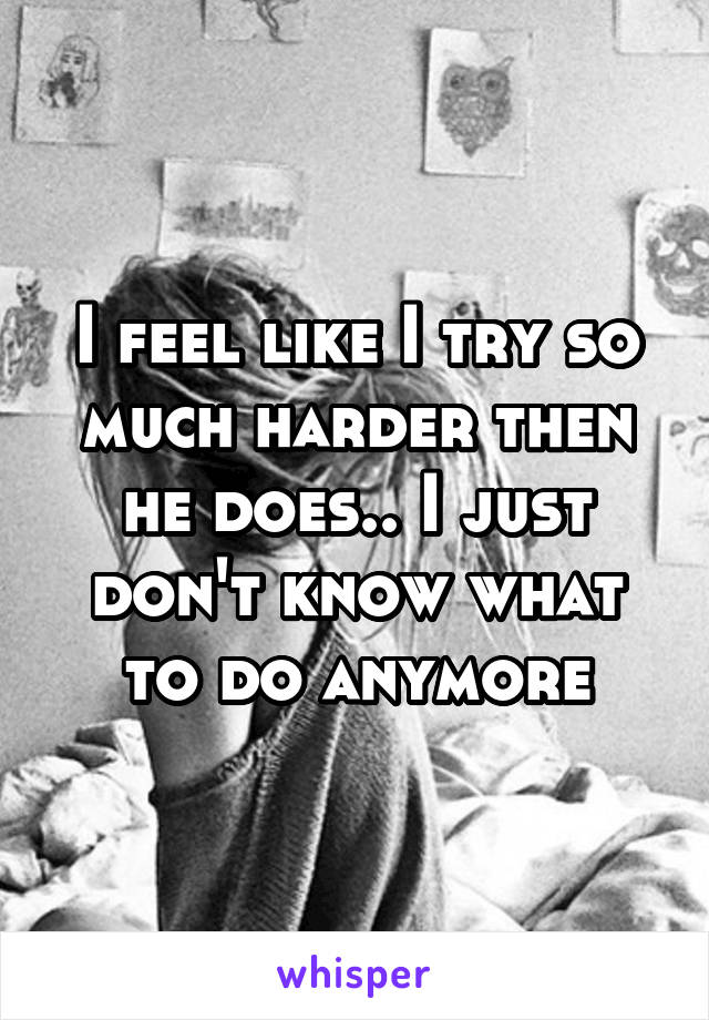 I feel like I try so much harder then he does.. I just don't know what to do anymore