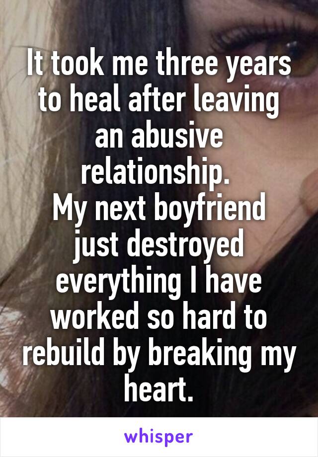 It took me three years to heal after leaving an abusive relationship. 
My next boyfriend just destroyed everything I have worked so hard to rebuild by breaking my heart.