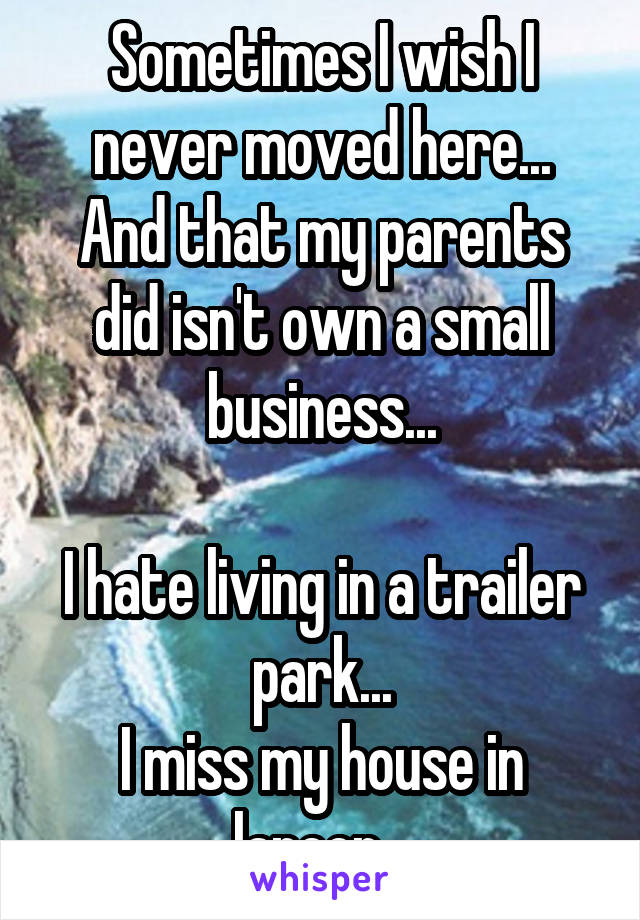 Sometimes I wish I never moved here...
And that my parents did isn't own a small business...

I hate living in a trailer park...
I miss my house in lapeer...