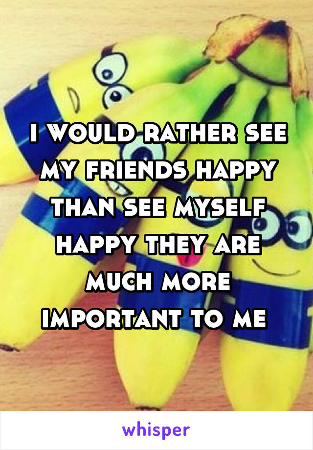 i would rather see my friends happy than see myself happy they are much more important to me 