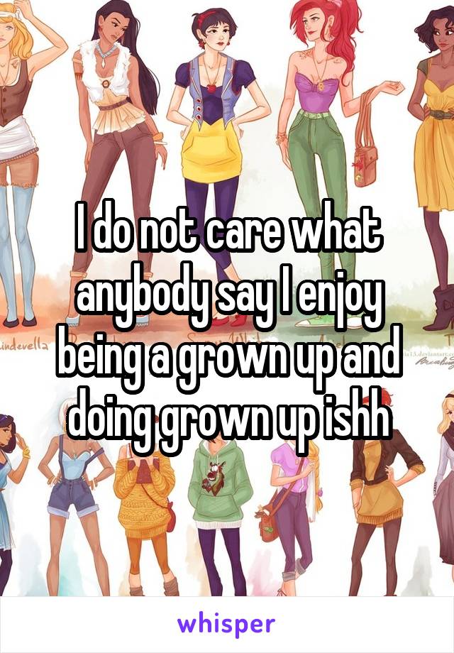 I do not care what anybody say I enjoy being a grown up and doing grown up ishh