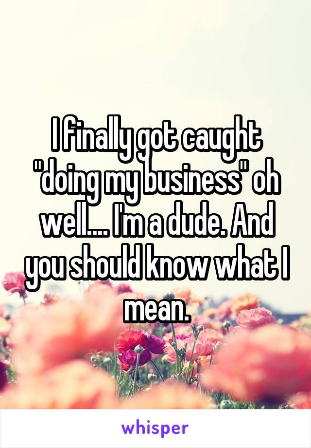 I finally got caught "doing my business" oh well.... I'm a dude. And you should know what I mean.