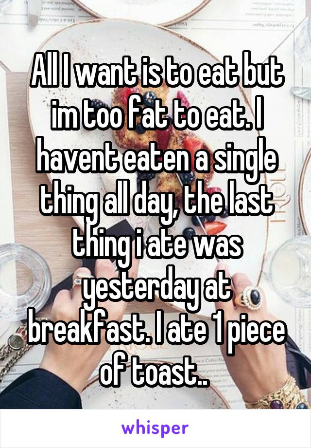 All I want is to eat but im too fat to eat. I havent eaten a single thing all day, the last thing i ate was yesterday at breakfast. I ate 1 piece of toast.. 