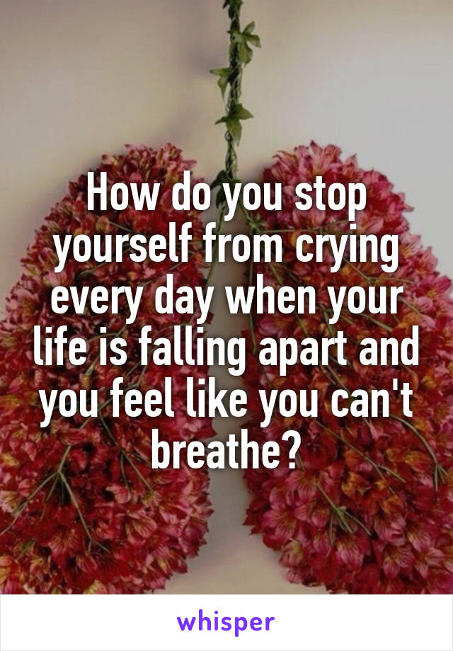 How do you stop yourself from crying every day when your life is falling apart and you feel like you can't breathe?